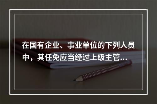 在国有企业、事业单位的下列人员中，其任免应当经过上级主管单位