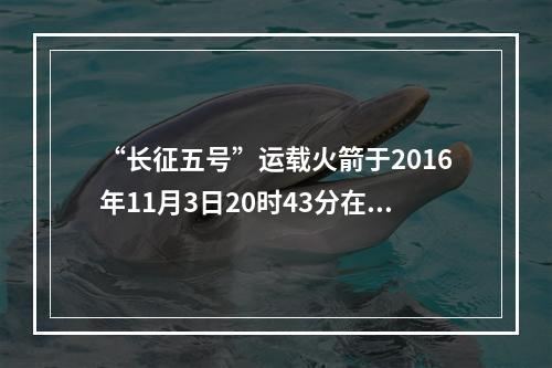 “长征五号”运载火箭于2016年11月3日20时43分在文昌