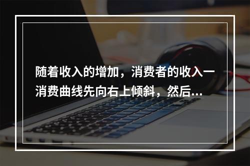 随着收入的增加，消费者的收入一消费曲线先向右上倾斜，然后出现