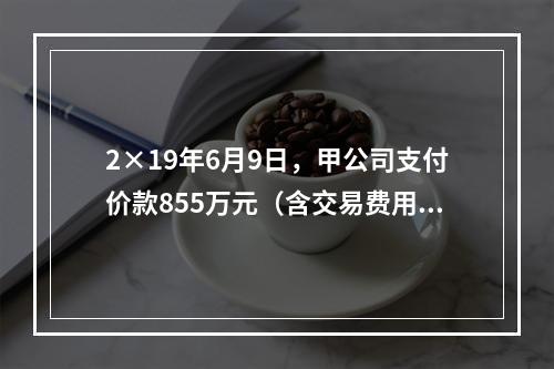 2×19年6月9日，甲公司支付价款855万元（含交易费用5万