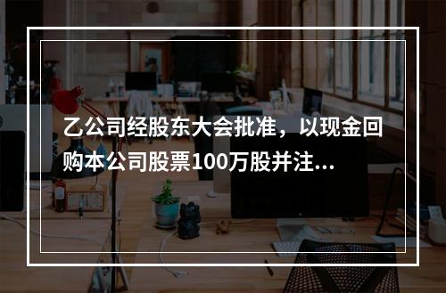 乙公司经股东大会批准，以现金回购本公司股票100万股并注销。