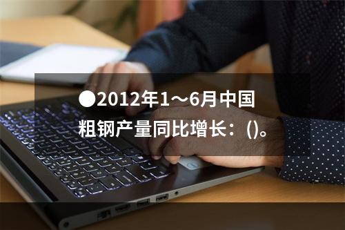 ●2012年1～6月中国粗钢产量同比增长：()。