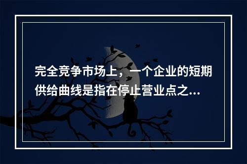 完全竞争市场上，一个企业的短期供给曲线是指在停止营业点之上的