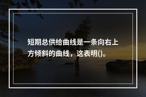 短期总供给曲线是一条向右上方倾斜的曲线，这表明()。