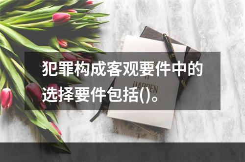 犯罪构成客观要件中的选择要件包括()。