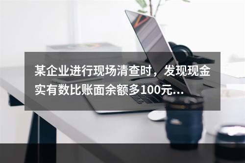 某企业进行现场清查时，发现现金实有数比账面余额多100元。经