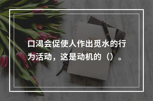 口渴会促使人作出觅水的行为活动，这是动机的（）。