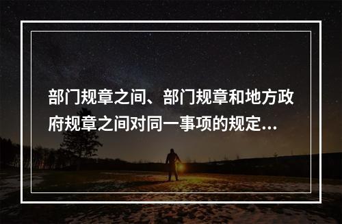 部门规章之间、部门规章和地方政府规章之间对同一事项的规定不一