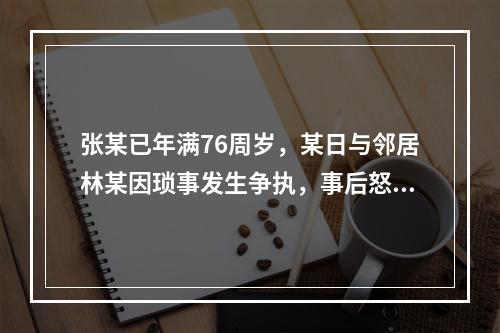 张某已年满76周岁，某日与邻居林某因琐事发生争执，事后怒气难