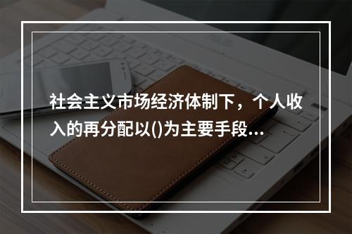 社会主义市场经济体制下，个人收入的再分配以()为主要手段，实