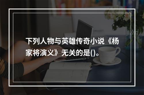 下列人物与英雄传奇小说《杨家将演义》无关的是()。