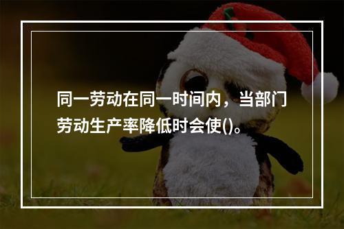 同一劳动在同一时间内，当部门劳动生产率降低时会使()。