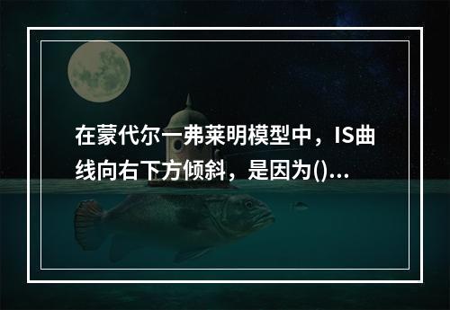 在蒙代尔一弗莱明模型中，IS曲线向右下方倾斜，是因为()。