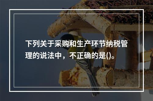 下列关于采购和生产环节纳税管理的说法中，不正确的是()。