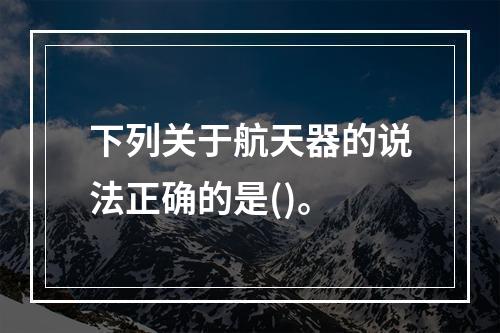 下列关于航天器的说法正确的是()。