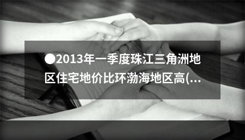 ●2013年一季度珠江三角洲地区住宅地价比环渤海地区高()