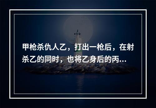 甲枪杀仇人乙，打出一枪后，在射杀乙的同时，也将乙身后的丙射成