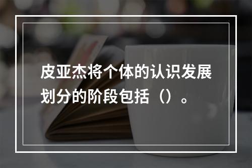 皮亚杰将个体的认识发展划分的阶段包括（）。