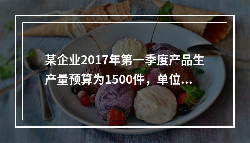 某企业2017年第一季度产品生产量预算为1500件，单位产品