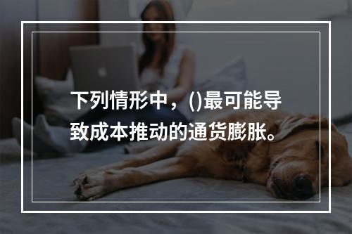 下列情形中，()最可能导致成本推动的通货膨胀。