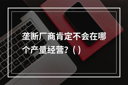 垄断厂商肯定不会在哪个产量经营？( )