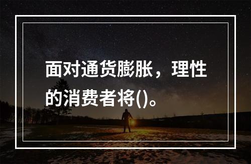 面对通货膨胀，理性的消费者将()。