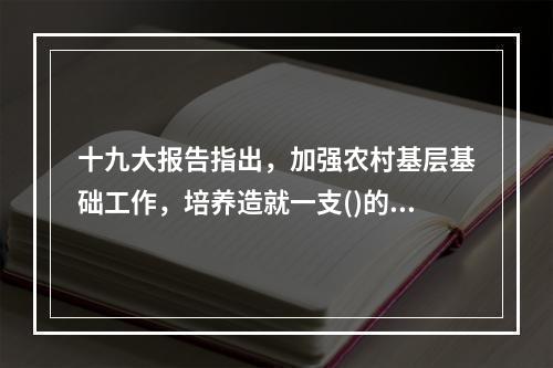 十九大报告指出，加强农村基层基础工作，培养造就一支()的“三