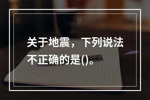 关于地震，下列说法不正确的是()。