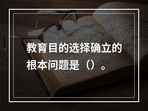 教育目的选择确立的根本问题是（）。