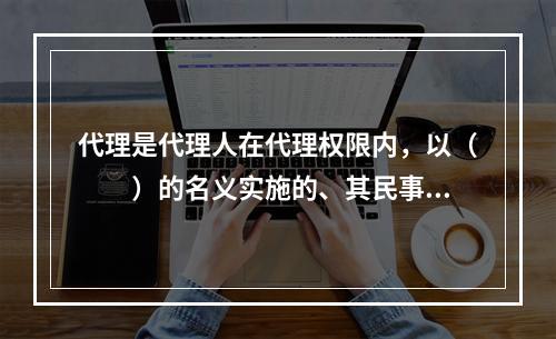 代理是代理人在代理权限内，以（　　）的名义实施的、其民事责