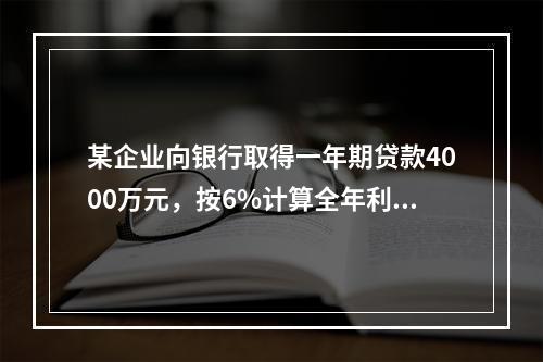 某企业向银行取得一年期贷款4000万元，按6%计算全年利息，