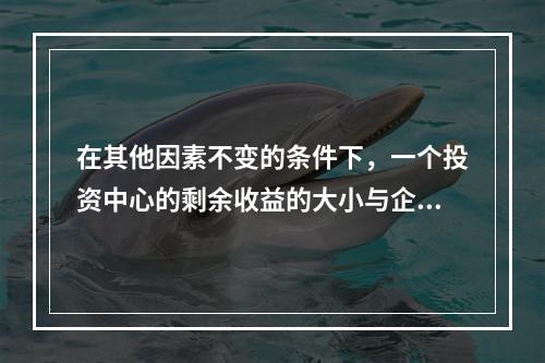 在其他因素不变的条件下，一个投资中心的剩余收益的大小与企业资