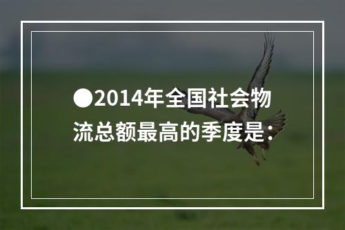 ●2014年全国社会物流总额最高的季度是：