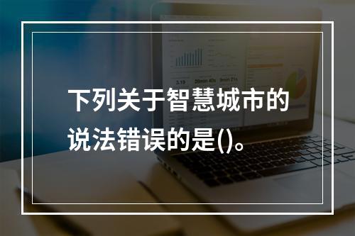 下列关于智慧城市的说法错误的是()。