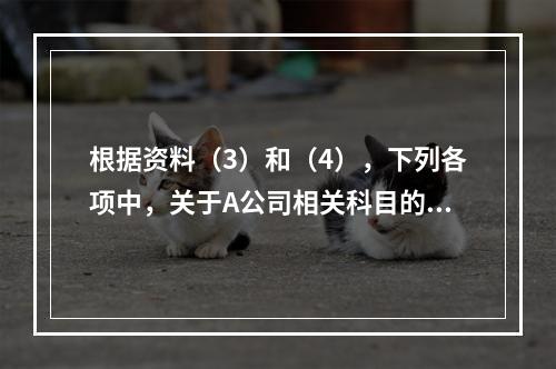 根据资料（3）和（4），下列各项中，关于A公司相关科目的会计