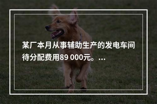 某厂本月从事辅助生产的发电车间待分配费用89 000元。本月