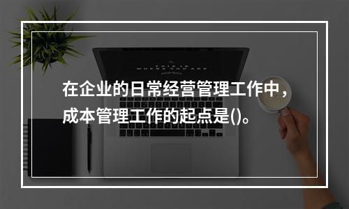 在企业的日常经营管理工作中，成本管理工作的起点是()。