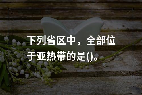 下列省区中，全部位于亚热带的是()。