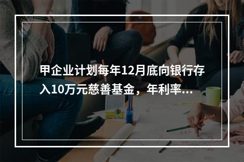 甲企业计划每年12月底向银行存入10万元慈善基金，年利率为8