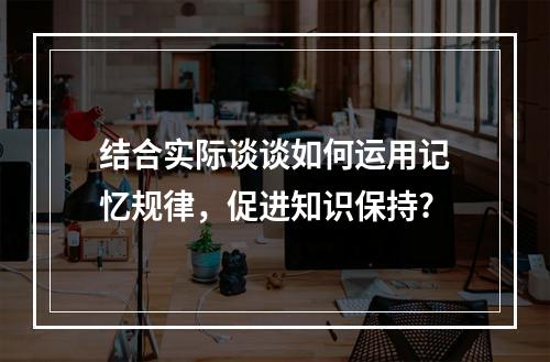 结合实际谈谈如何运用记忆规律，促进知识保持?