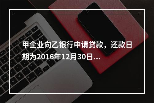 甲企业向乙银行申请贷款，还款日期为2016年12月30日。丙