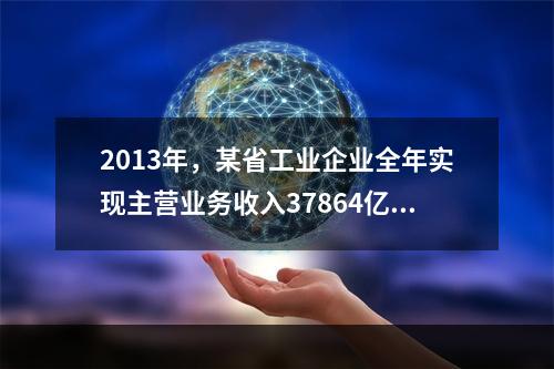 2013年，某省工业企业全年实现主营业务收入37864亿元、