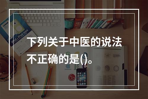 下列关于中医的说法不正确的是()。