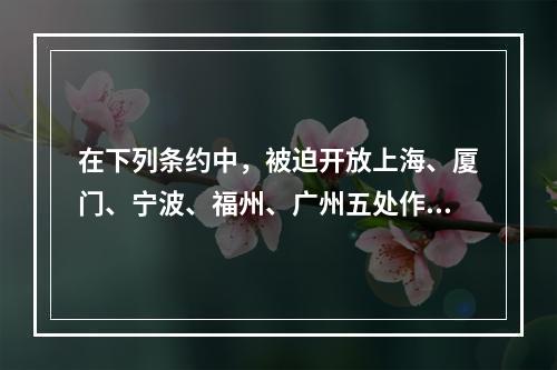 在下列条约中，被迫开放上海、厦门、宁波、福州、广州五处作为通