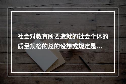 社会对教育所要造就的社会个体的质量规格的总的设想或规定是（）