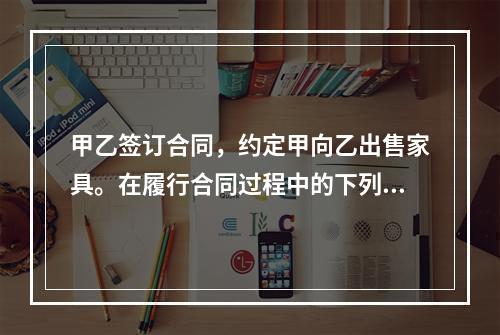 甲乙签订合同，约定甲向乙出售家具。在履行合同过程中的下列何种