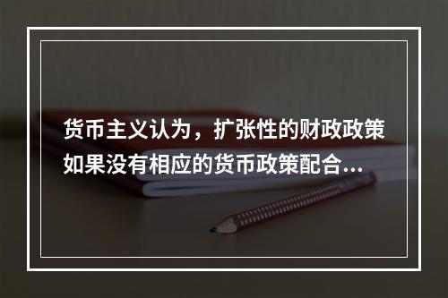 货币主义认为，扩张性的财政政策如果没有相应的货币政策配合，就