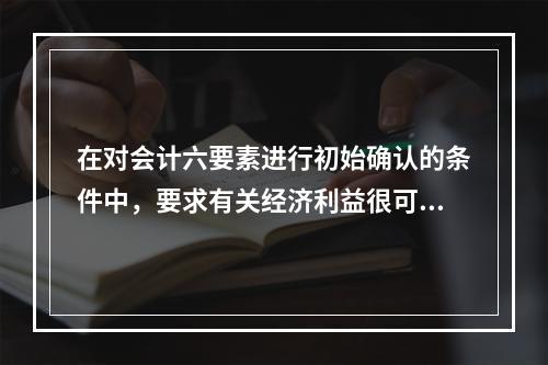 在对会计六要素进行初始确认的条件中，要求有关经济利益很可能流