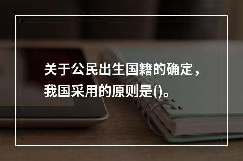 关于公民出生国籍的确定，我国采用的原则是()。