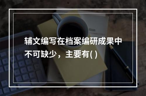 辅文编写在档案编研成果中不可缺少，主要有( )